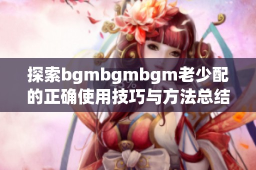 探索bgmbgmbgm老少配的正确使用技巧与方法总结