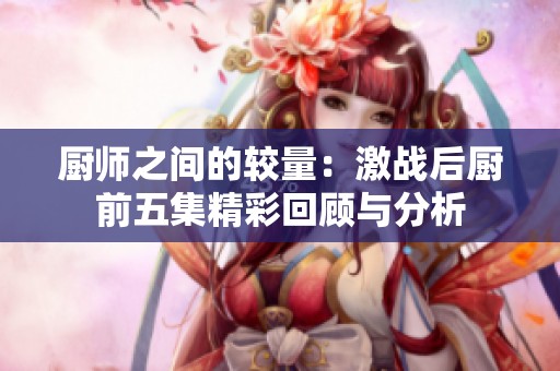 厨师之间的较量：激战后厨前五集精彩回顾与分析