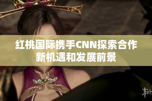 红桃国际携手CNN探索合作新机遇和发展前景