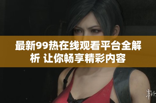 最新99热在线观看平台全解析 让你畅享精彩内容