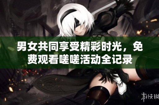 男女共同享受精彩时光，免费观看嗟嗟活动全记录