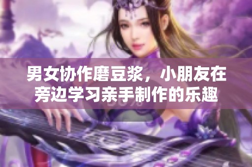 男女协作磨豆浆，小朋友在旁边学习亲手制作的乐趣