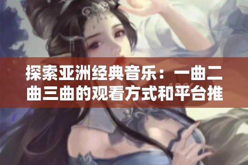探索亚洲经典音乐：一曲二曲三曲的观看方式和平台推荐