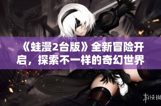 《蛙漫2台版》全新冒险开启，探索不一样的奇幻世界