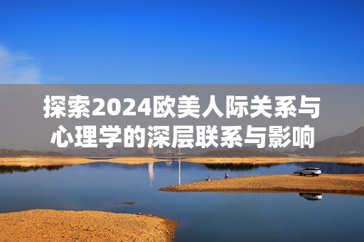 探索2024欧美人际关系与心理学的深层联系与影响