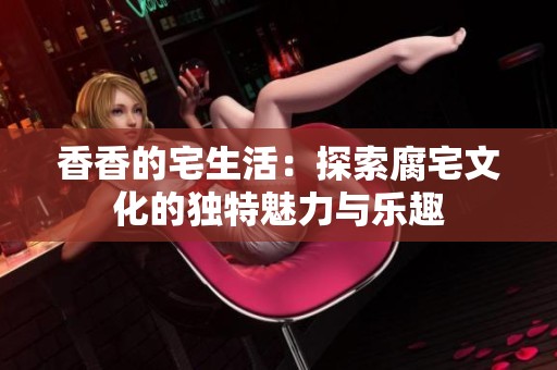 香香的宅生活：探索腐宅文化的独特魅力与乐趣
