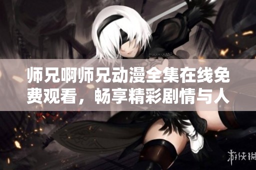 师兄啊师兄动漫全集在线免费观看，畅享精彩剧情与人物魅力