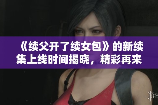 《续父开了续女包》的新续集上线时间揭晓，精彩再来袭！