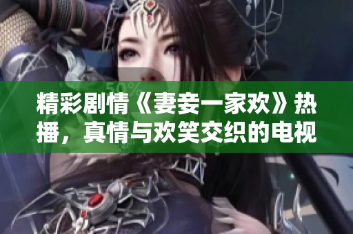 精彩剧情《妻妾一家欢》热播，真情与欢笑交织的电视剧让人陶醉