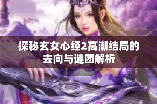 探秘玄女心经2高潮结局的去向与谜团解析