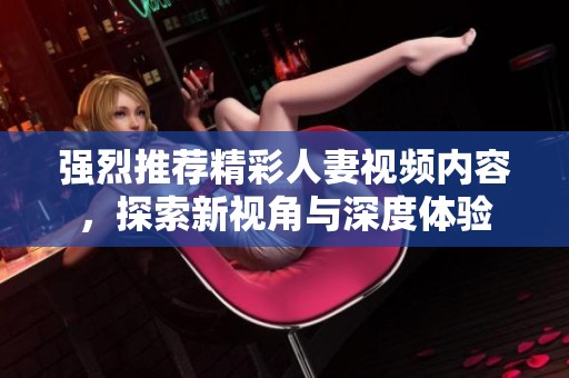 强烈推荐精彩人妻视频内容，探索新视角与深度体验