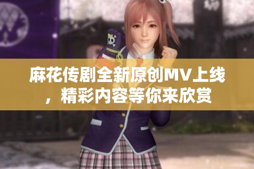 麻花传剧全新原创MV上线，精彩内容等你来欣赏