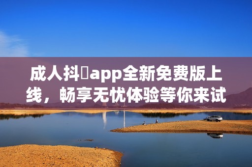 成人抖抈app全新免费版上线，畅享无忧体验等你来试