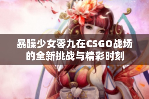 暴躁少女零九在CSGO战场的全新挑战与精彩时刻