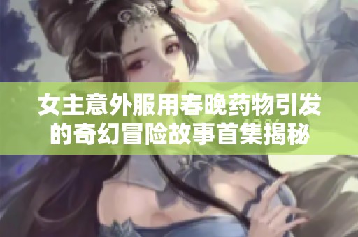 女主意外服用春晚药物引发的奇幻冒险故事首集揭秘