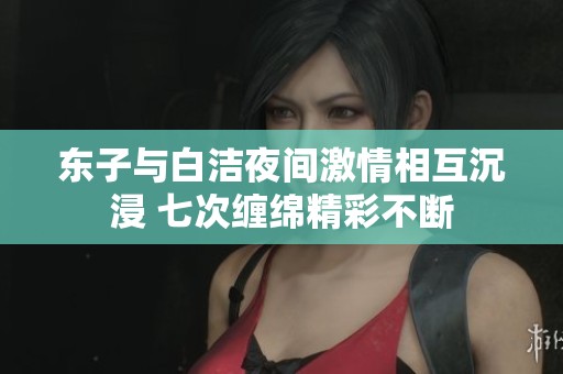 东子与白洁夜间激情相互沉浸 七次缠绵精彩不断