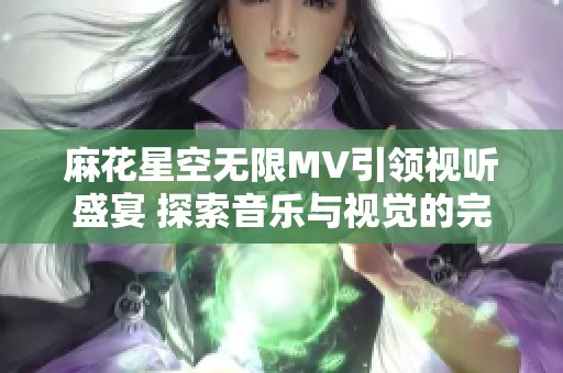 麻花星空无限MV引领视听盛宴 探索音乐与视觉的完美结合