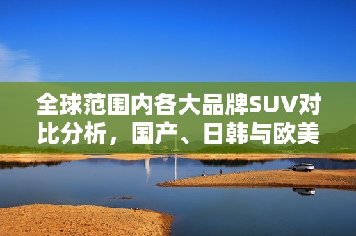 全球范围内各大品牌SUV对比分析，国产、日韩与欧美选择攻略
