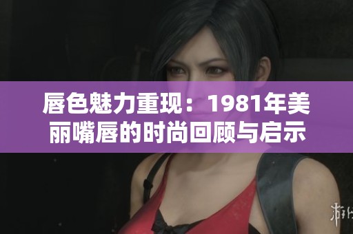 唇色魅力重现：1981年美丽嘴唇的时尚回顾与启示