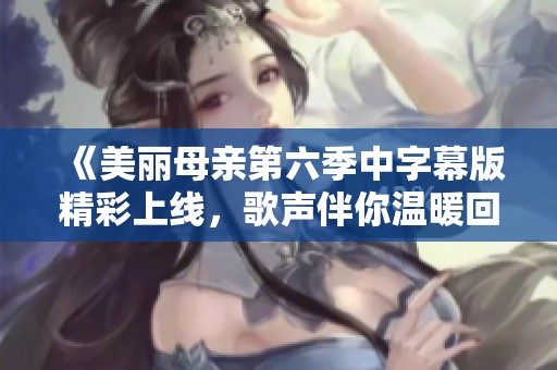 《美丽母亲第六季中字幕版精彩上线，歌声伴你温暖回忆》