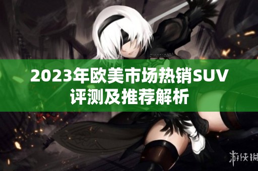 2023年欧美市场热销SUV评测及推荐解析