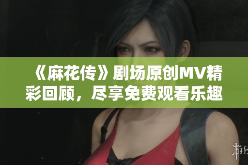 《麻花传》剧场原创MV精彩回顾，尽享免费观看乐趣