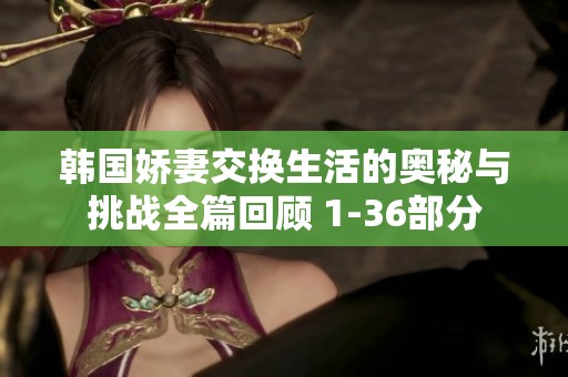 韩国娇妻交换生活的奥秘与挑战全篇回顾 1-36部分