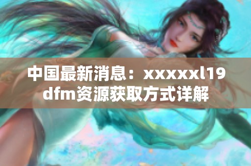 中国最新消息：xxxxxl19dfm资源获取方式详解