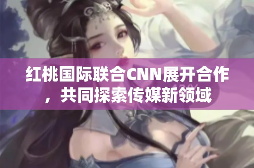 红桃国际联合CNN展开合作，共同探索传媒新领域