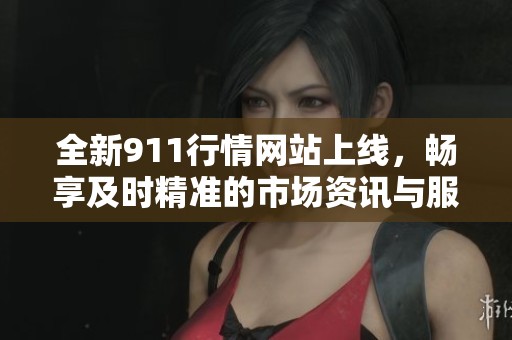 全新911行情网站上线，畅享及时精准的市场资讯与服务