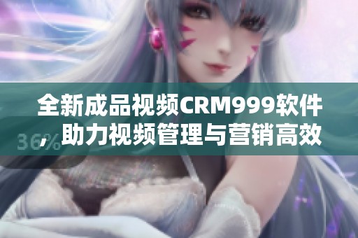 全新成品视频CRM999软件，助力视频管理与营销高效进行