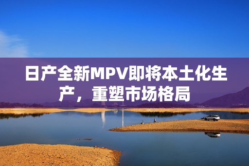 日产全新MPV即将本土化生产，重塑市场格局
