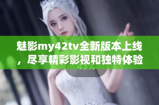 魅影my42tv全新版本上线，尽享精彩影视和独特体验