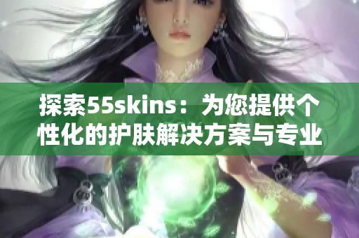 探索55skins：为您提供个性化的护肤解决方案与专业建议