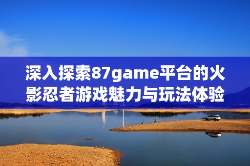 深入探索87game平台的火影忍者游戏魅力与玩法体验