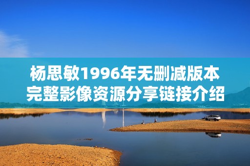 杨思敏1996年无删减版本完整影像资源分享链接介绍