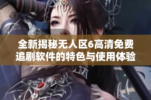全新揭秘无人区6高清免费追剧软件的特色与使用体验
