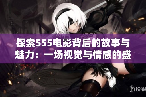 探索555电影背后的故事与魅力：一场视觉与情感的盛宴