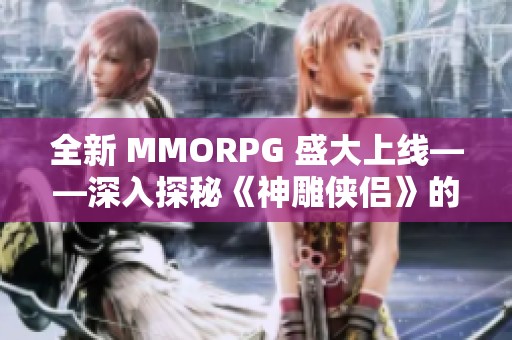 全新 MMORPG 盛大上线——深入探秘《神雕侠侣》的奇幻世界与玩法体验
