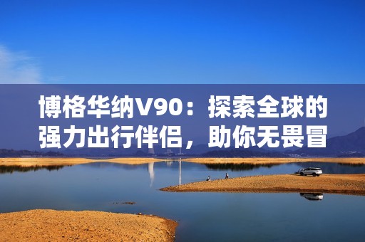 博格华纳V90：探索全球的强力出行伴侣，助你无畏冒险之旅