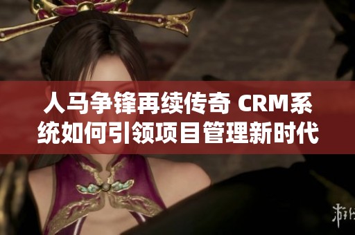 人马争锋再续传奇 CRM系统如何引领项目管理新时代