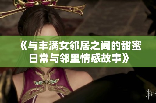 《与丰满女邻居之间的甜蜜日常与邻里情感故事》