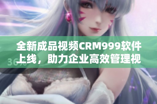 全新成品视频CRM999软件上线，助力企业高效管理视频资源