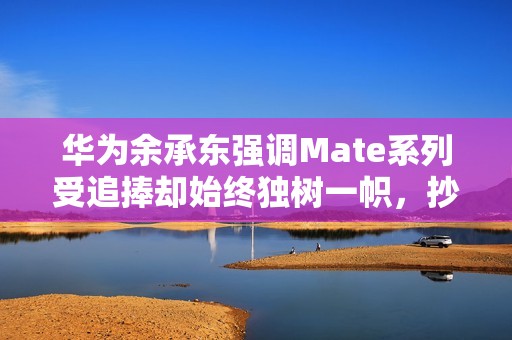 华为余承东强调Mate系列受追捧却始终独树一帜，抄袭无未来