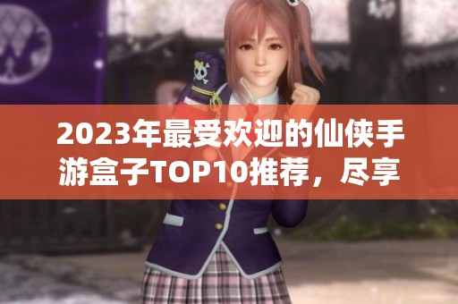 2023年最受欢迎的仙侠手游盒子TOP10推荐，尽享游戏乐趣与礼包福利