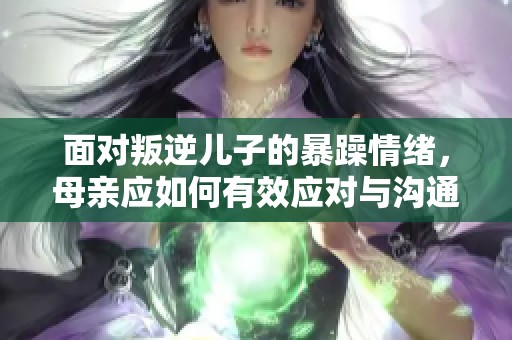 面对叛逆儿子的暴躁情绪，母亲应如何有效应对与沟通