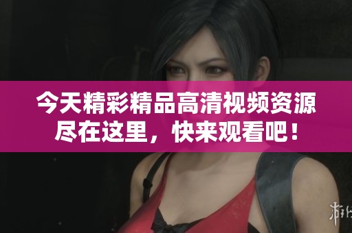 今天精彩精品高清视频资源尽在这里，快来观看吧！