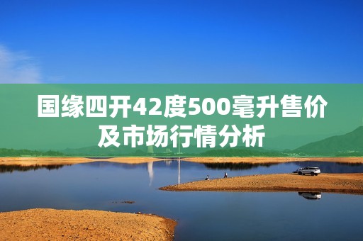 国缘四开42度500毫升售价及市场行情分析