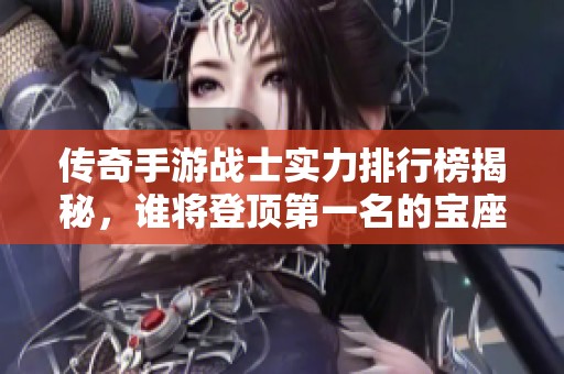 传奇手游战士实力排行榜揭秘，谁将登顶第一名的宝座