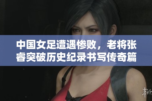 中国女足遭遇惨败，老将张睿突破历史纪录书写传奇篇章